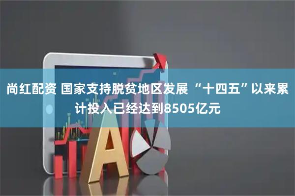 尚红配资 国家支持脱贫地区发展 “十四五”以来累计投入已经达到8505亿元