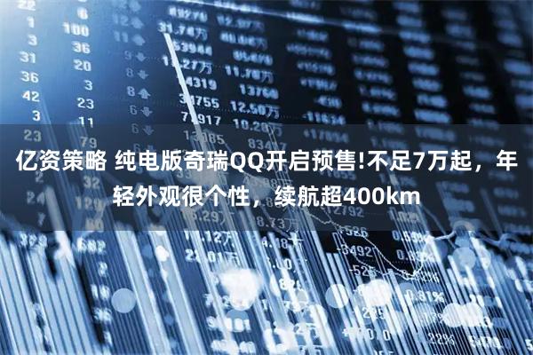 亿资策略 纯电版奇瑞QQ开启预售!不足7万起，年轻外观很个性，续航超400km