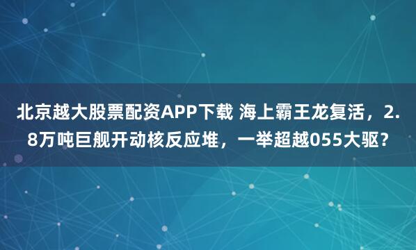 北京越大股票配资APP下载 海上霸王龙复活，2.8万吨巨舰开动核反应堆，一举超越055大驱？