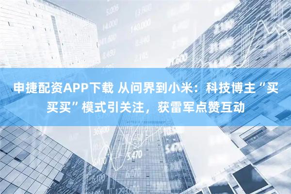 申捷配资APP下载 从问界到小米：科技博主“买买买”模式引关注，获雷军点赞互动
