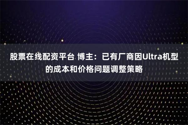 股票在线配资平台 博主：已有厂商因Ultra机型的成本和价格问题调整策略