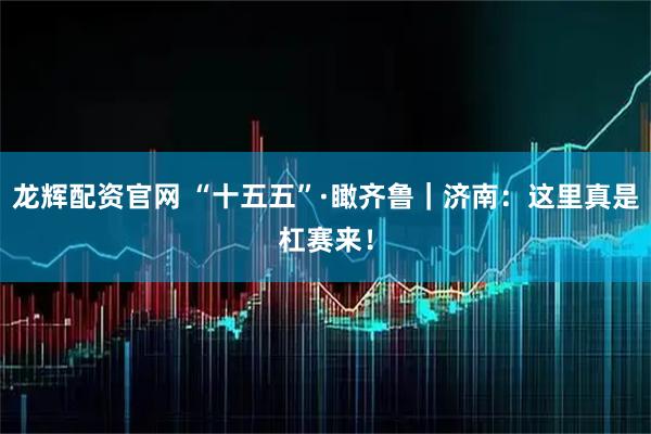 龙辉配资官网 “十五五”·瞰齐鲁｜济南：这里真是杠赛来！
