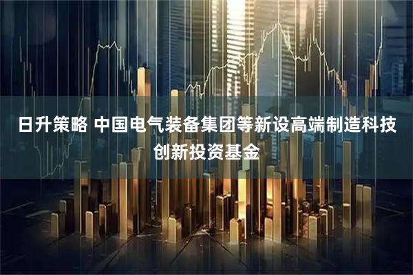 日升策略 中国电气装备集团等新设高端制造科技创新投资基金