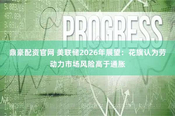 鼎豪配资官网 美联储2026年展望:花旗认为劳动力市场风险高于通胀