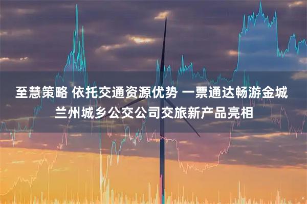 至慧策略 依托交通资源优势 一票通达畅游金城 兰州城乡公交公司交旅新产品亮相
