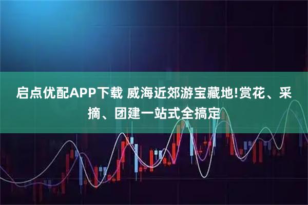 启点优配APP下载 威海近郊游宝藏地!赏花、采摘、团建一站式全搞定