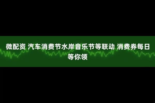 微配资 汽车消费节水岸音乐节等联动 消费券每日等你领