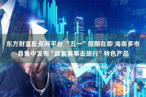 东方财富配资网平台 “五一”假期在即 海南多市县集中发布“跟着赛事去旅行”特色产品