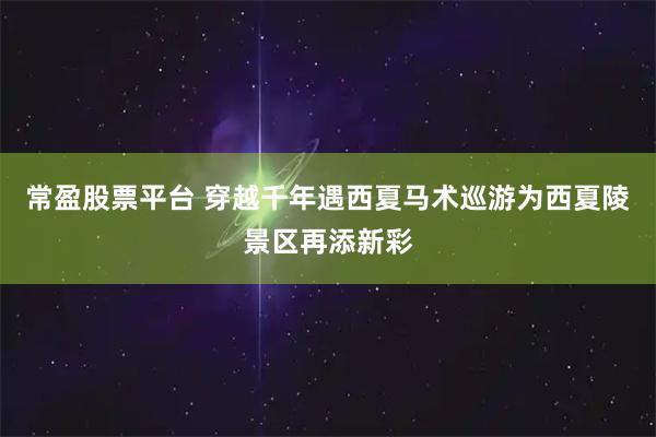 常盈股票平台 穿越千年遇西夏马术巡游为西夏陵景区再添新彩