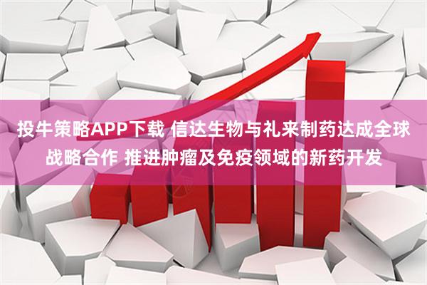 投牛策略APP下载 信达生物与礼来制药达成全球战略合作 推进肿瘤及免疫领域的新药开发