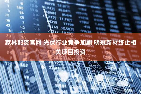 家林配资官网 光伏行业竞争加剧 明冠新材终止相关项目投资