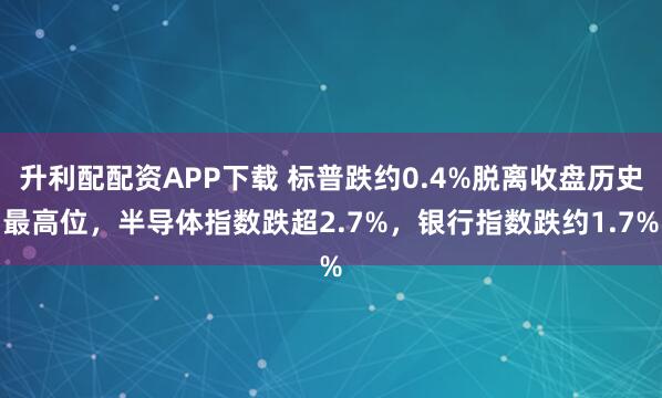 升利配配资APP下载 标普跌约0.4%脱离收盘历史最高位，半导体指数跌超2.7%，银行指数跌约1.7%