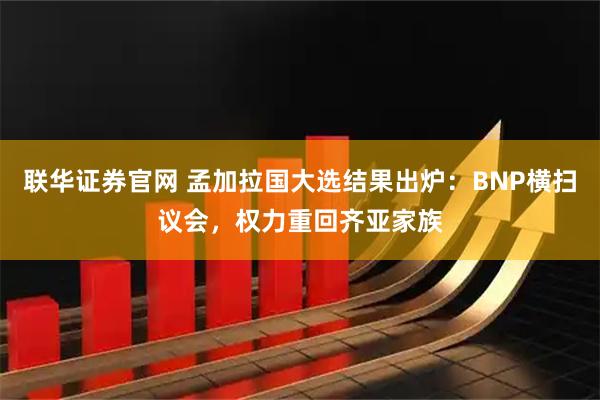 联华证券官网 孟加拉国大选结果出炉：BNP横扫议会，权力重回齐亚家族