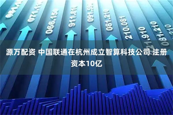 源万配资 中国联通在杭州成立智算科技公司 注册资本10亿
