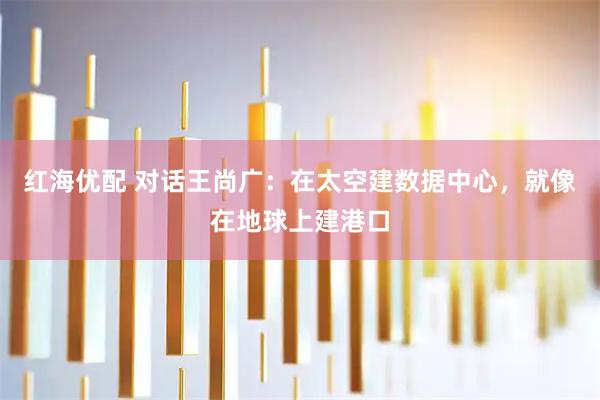红海优配 对话王尚广:在太空建数据中心,就像在地球上建港口