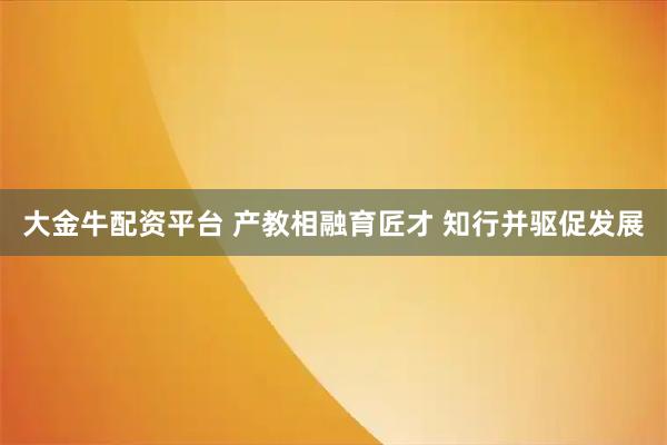 大金牛配资平台 产教相融育匠才 知行并驱促发展