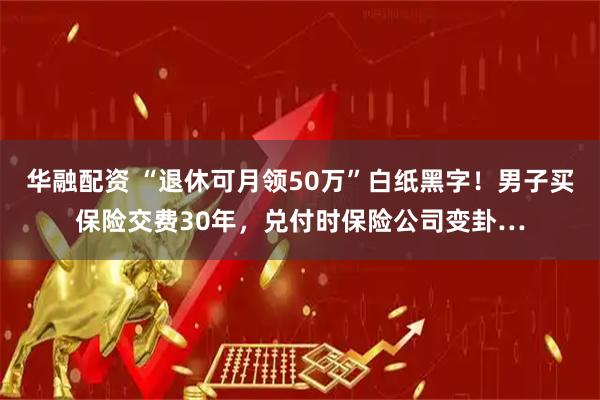 华融配资 “退休可月领50万”白纸黑字！男子买保险交费30年，兑付时保险公司变卦…
