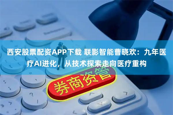西安股票配资APP下载 联影智能曹晓欢:九年医疗AI进化,从技术探索走向医疗重构