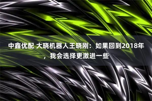 中鑫优配 大晓机器人王晓刚:如果回到2018年,我会选择更激进一些